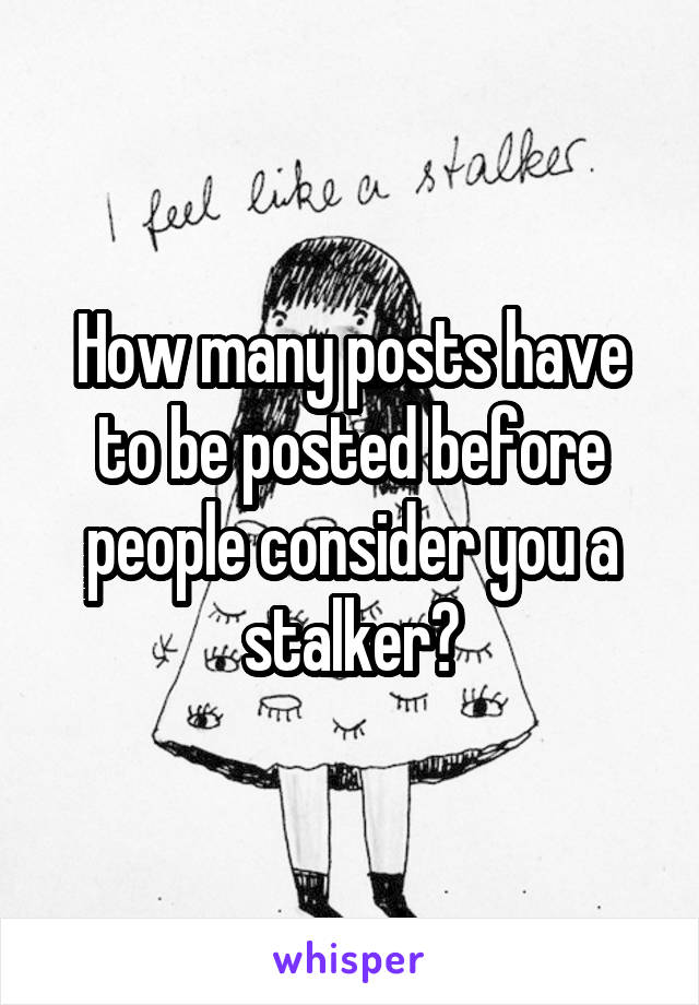 How many posts have to be posted before people consider you a stalker?