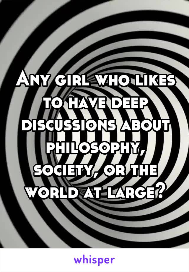 Any girl who likes to have deep discussions about philosophy, society, or the world at large?