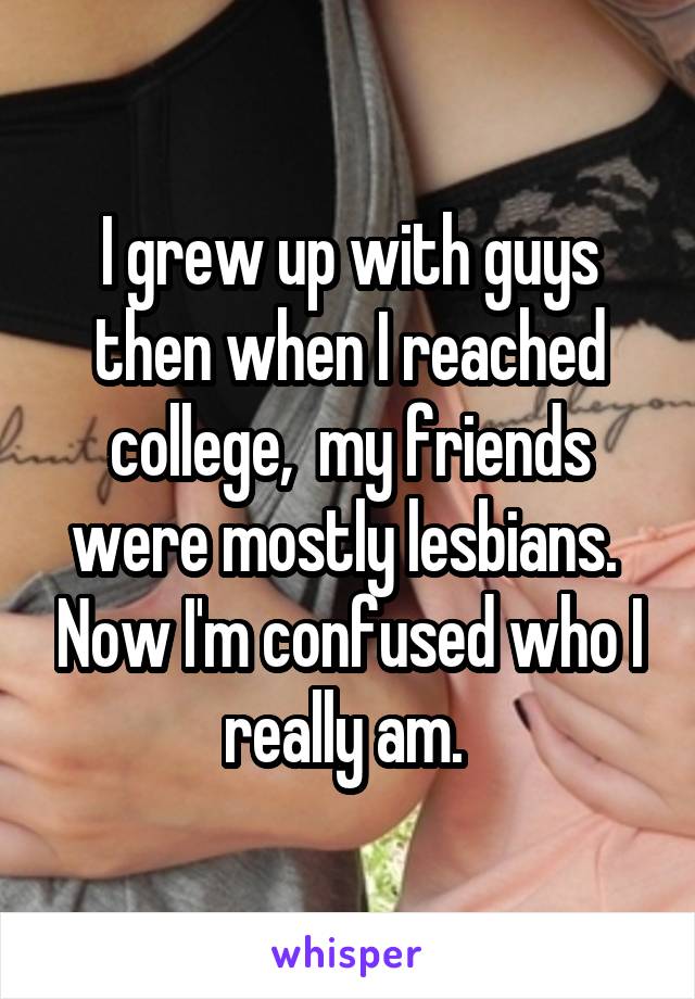 I grew up with guys then when I reached college,  my friends were mostly lesbians.  Now I'm confused who I really am. 