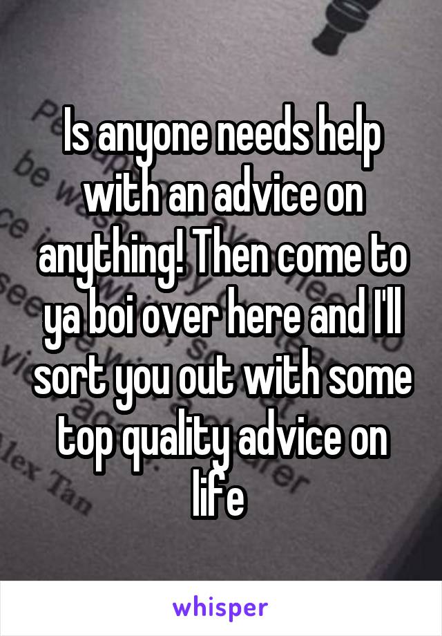 Is anyone needs help with an advice on anything! Then come to ya boi over here and I'll sort you out with some top quality advice on life 