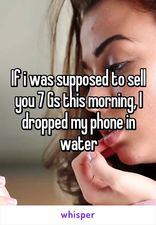 If i was supposed to sell you 7 Gs this morning, I dropped my phone in water