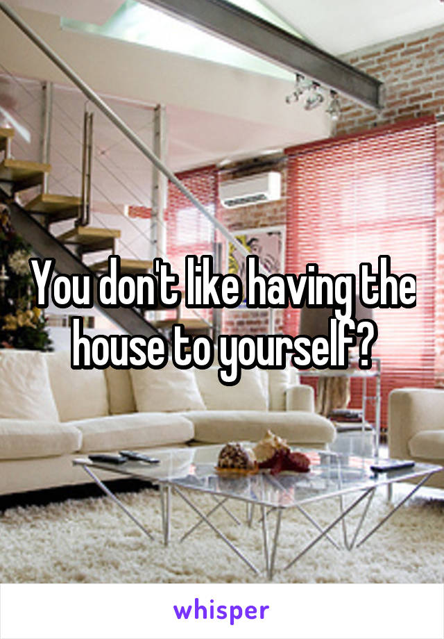 You don't like having the house to yourself?