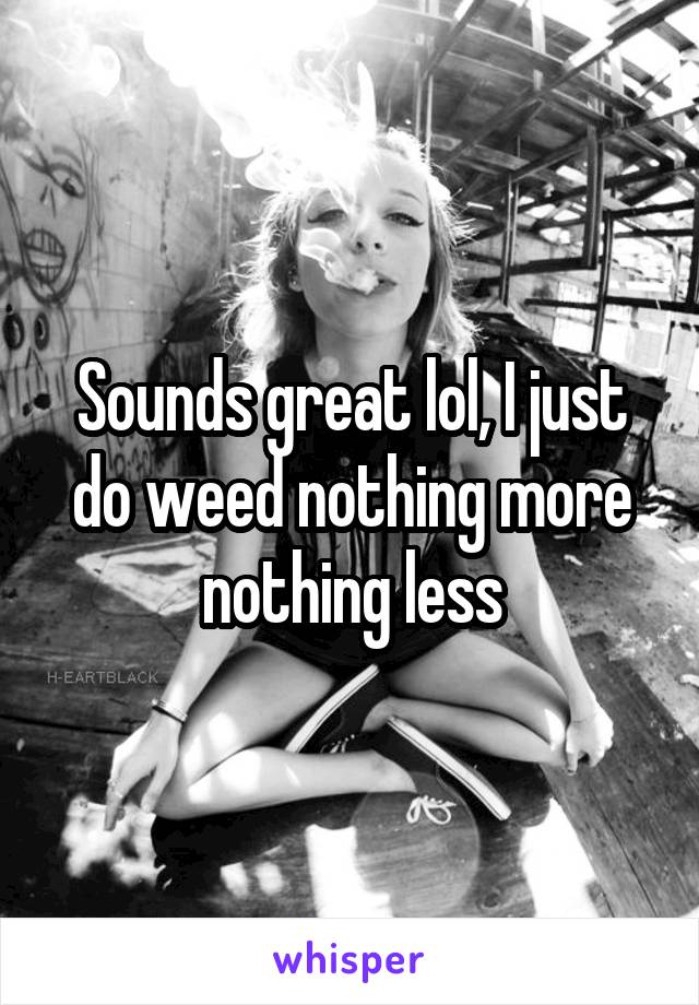 Sounds great lol, I just do weed nothing more nothing less