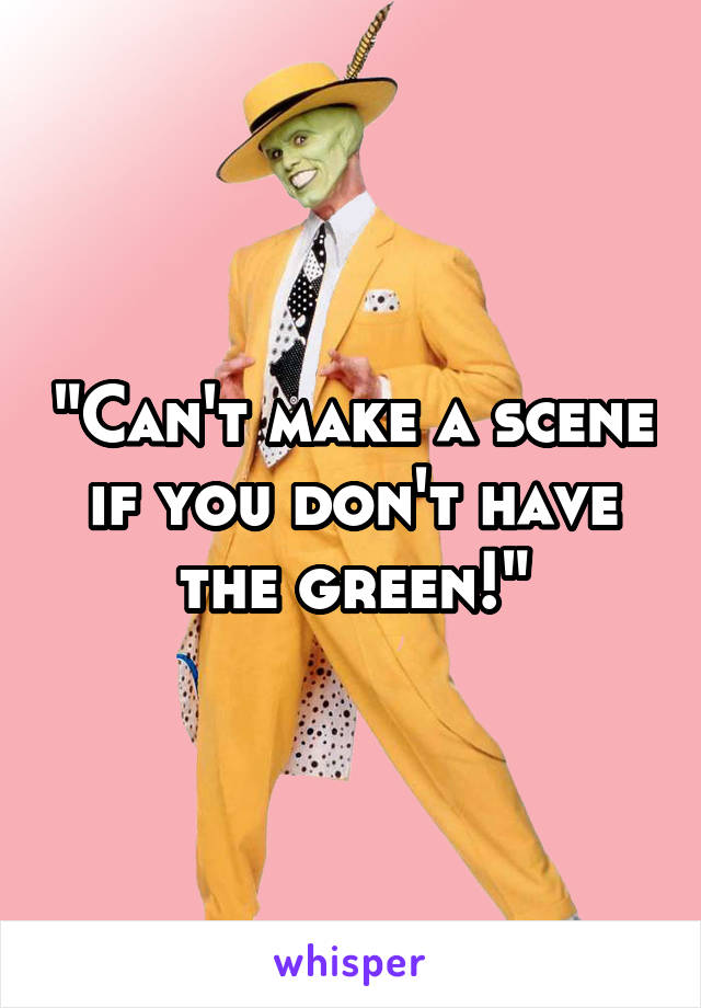 "Can't make a scene if you don't have the green!"