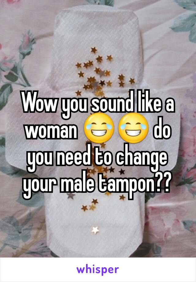 Wow you sound like a woman 😂😂 do you need to change your male tampon??