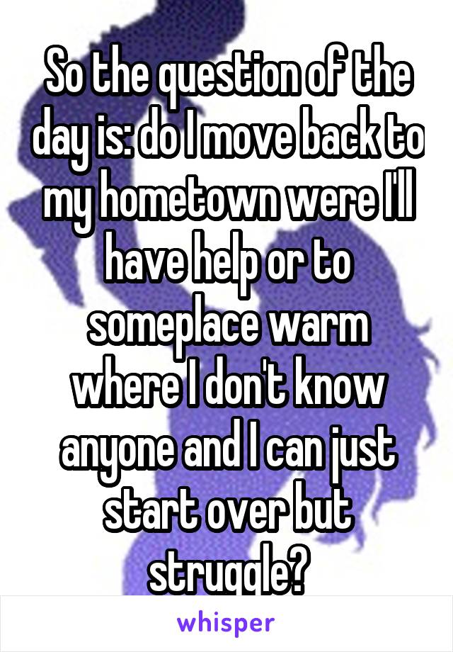 So the question of the day is: do I move back to my hometown were I'll have help or to someplace warm where I don't know anyone and I can just start over but struggle?