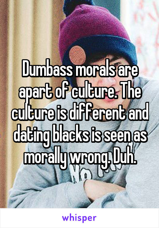 Dumbass morals are apart of culture. The culture is different and dating blacks is seen as morally wrong. Duh.