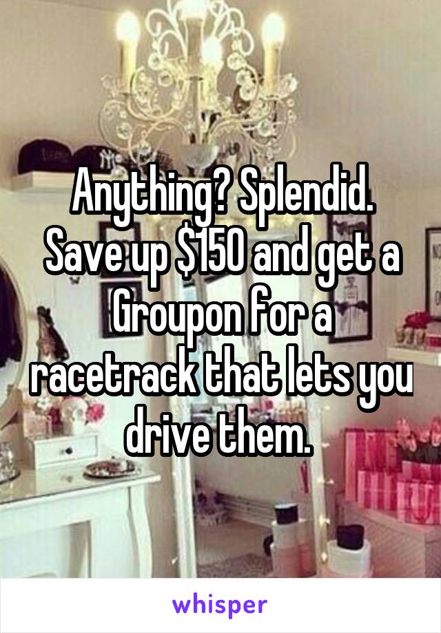 Anything? Splendid. Save up $150 and get a Groupon for a racetrack that lets you drive them. 