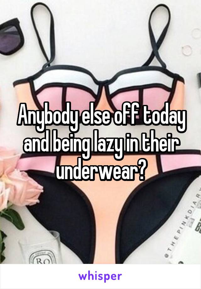 Anybody else off today and being lazy in their underwear?