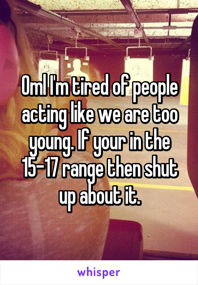 Oml I'm tired of people acting like we are too young. If your in the 15-17 range then shut up about it.