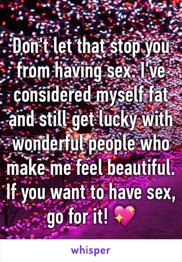 Don't let that stop you from having sex. I've considered myself fat and still get lucky with wonderful people who make me feel beautiful. 
If you want to have sex, go for it! 💖