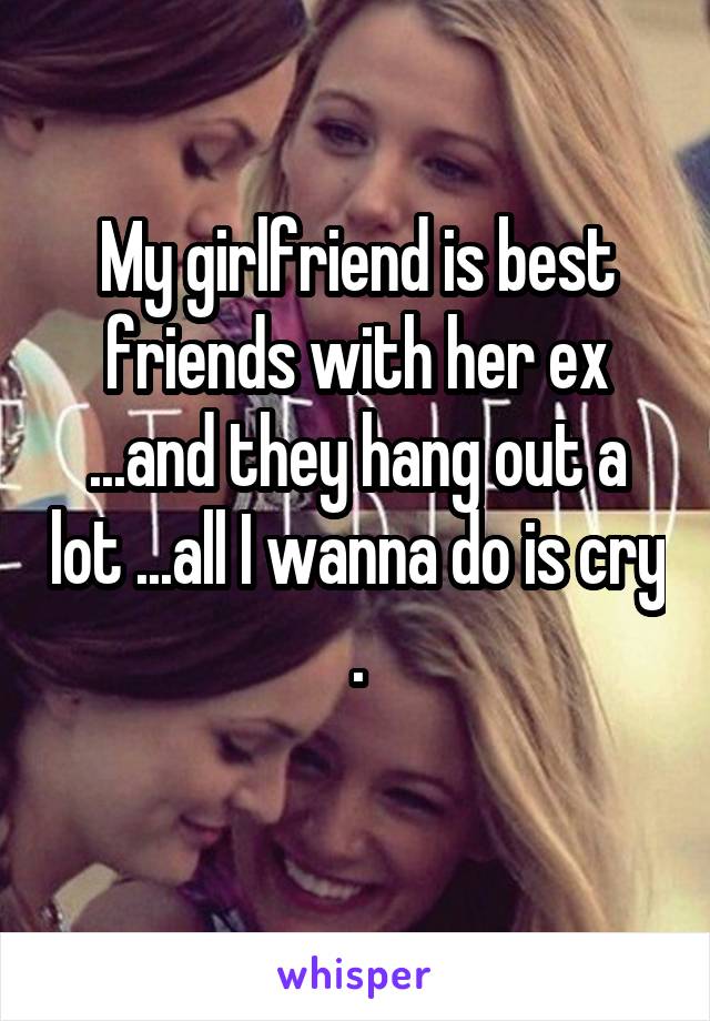 My girlfriend is best friends with her ex ...and they hang out a lot ...all I wanna do is cry .
