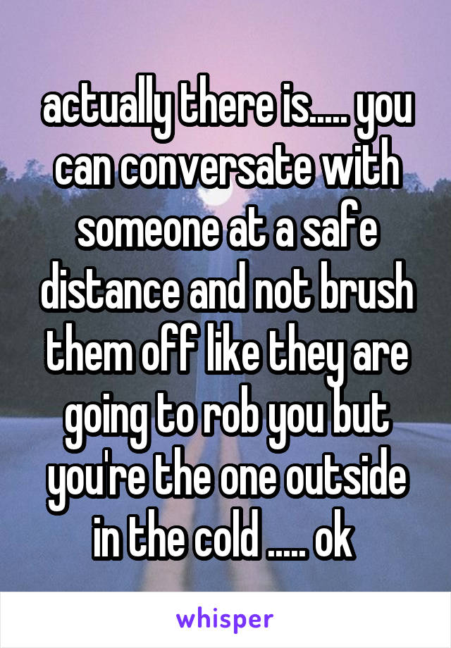 actually there is..... you can conversate with someone at a safe distance and not brush them off like they are going to rob you but you're the one outside in the cold ..... ok 