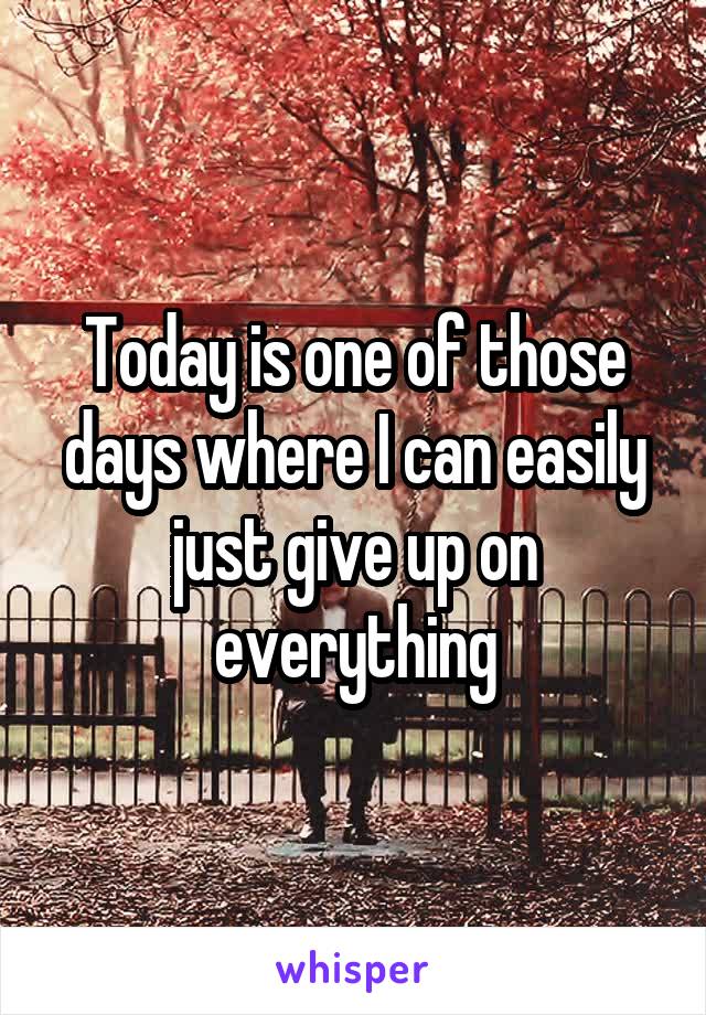 Today is one of those days where I can easily just give up on everything