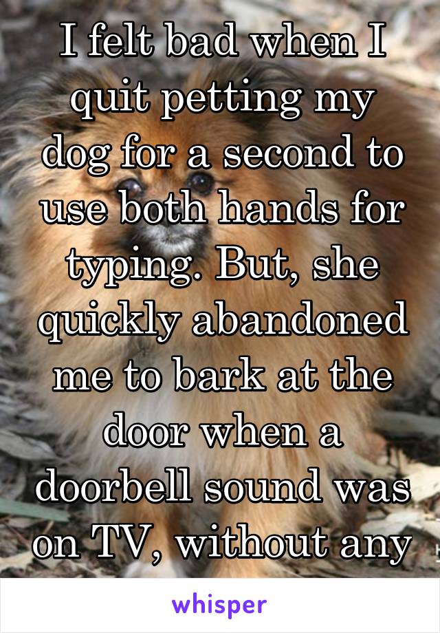 I felt bad when I quit petting my dog for a second to use both hands for typing. But, she quickly abandoned me to bark at the door when a doorbell sound was on TV, without any guilt! 