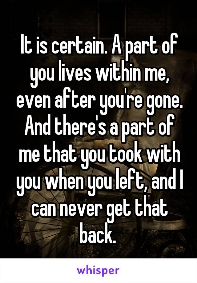 It is certain. A part of you lives within me, even after you're gone. And there's a part of me that you took with you when you left, and I can never get that back. 