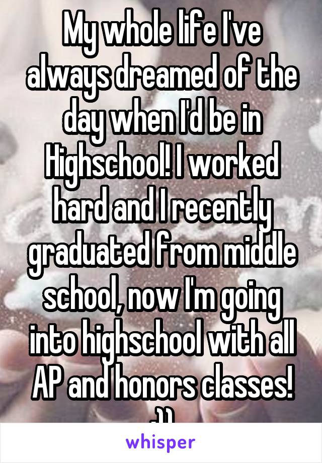 My whole life I've always dreamed of the day when I'd be in Highschool! I worked hard and I recently graduated from middle school, now I'm going into highschool with all AP and honors classes!
:))