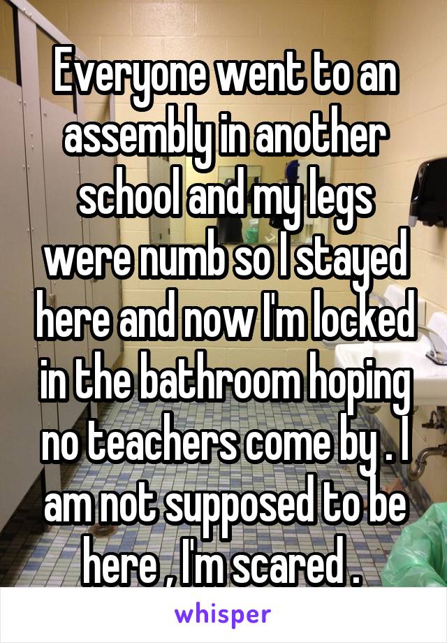 Everyone went to an assembly in another school and my legs were numb so I stayed here and now I'm locked in the bathroom hoping no teachers come by . I am not supposed to be here , I'm scared . 