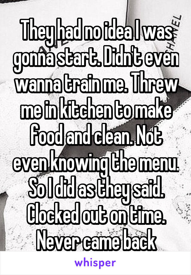  They had no idea I was gonna start. Didn't even wanna train me. Threw me in kitchen to make food and clean. Not even knowing the menu. So I did as they said. Clocked out on time. Never came back