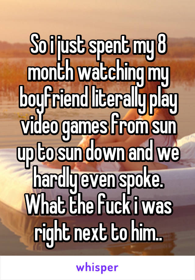 So i just spent my 8 month watching my boyfriend literally play video games from sun up to sun down and we hardly even spoke. What the fuck i was right next to him..