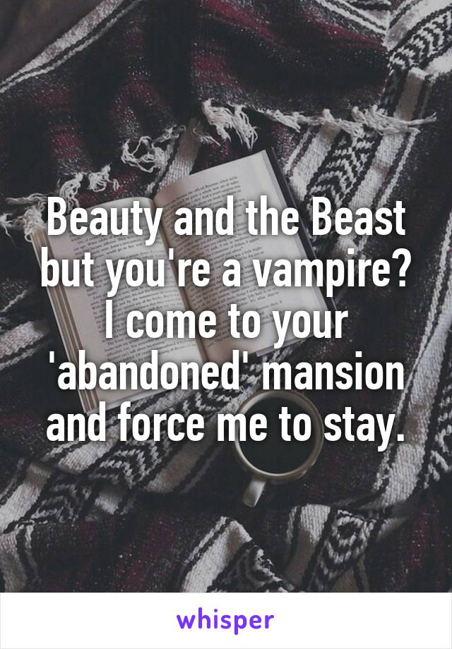 Beauty and the Beast but you're a vampire?
I come to your 'abandoned' mansion and force me to stay.