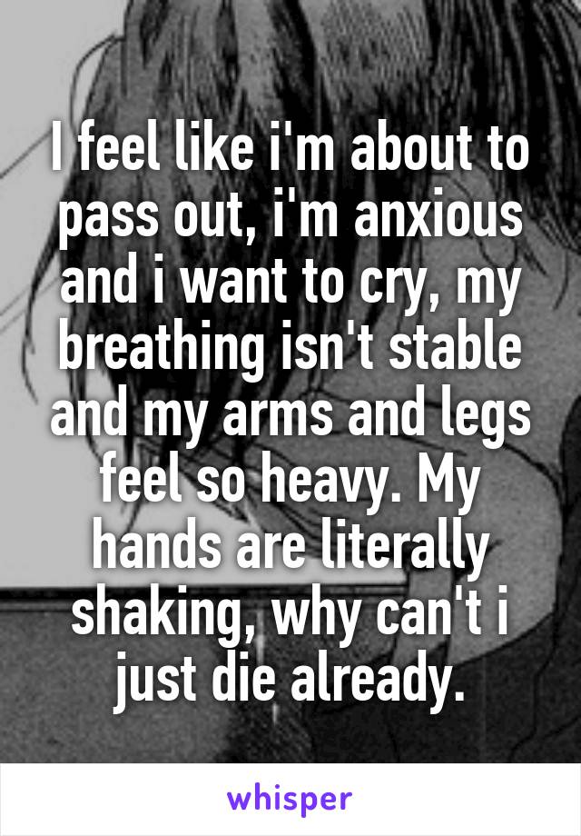 I feel like i'm about to pass out, i'm anxious and i want to cry, my breathing isn't stable and my arms and legs feel so heavy. My hands are literally shaking, why can't i just die already.