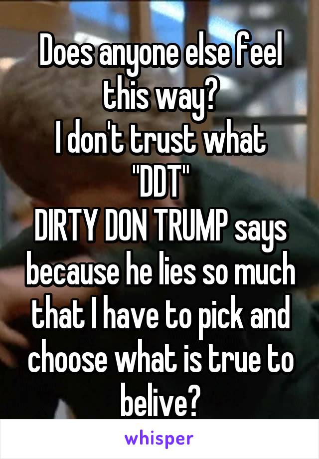 Does anyone else feel this way?
I don't trust what "DDT"
DIRTY DON TRUMP says because he lies so much that I have to pick and choose what is true to belive?