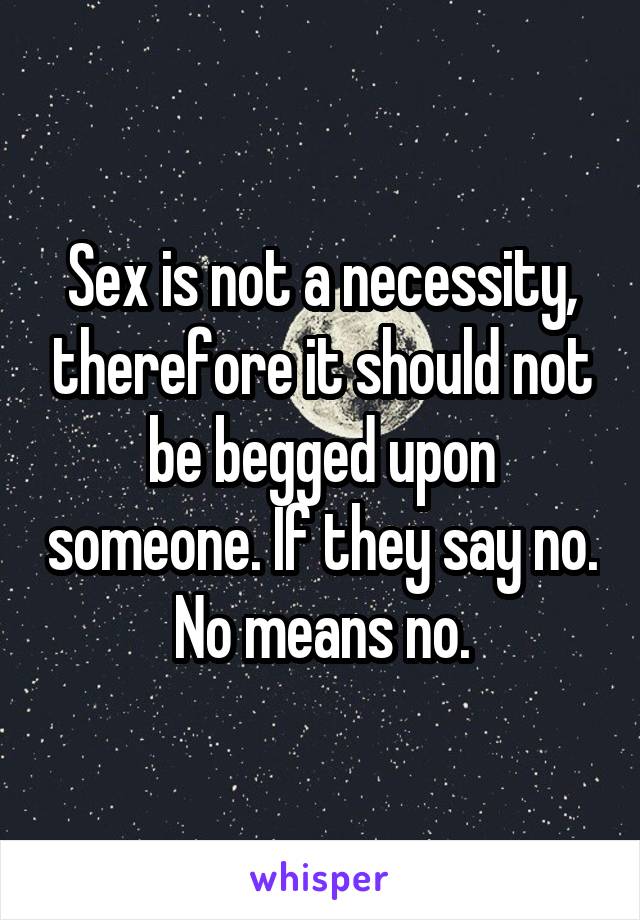 Sex is not a necessity, therefore it should not be begged upon someone. If they say no. No means no.