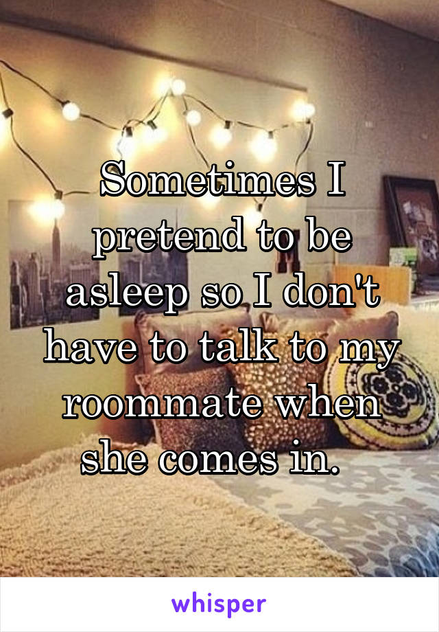 Sometimes I pretend to be asleep so I don't have to talk to my roommate when she comes in.  