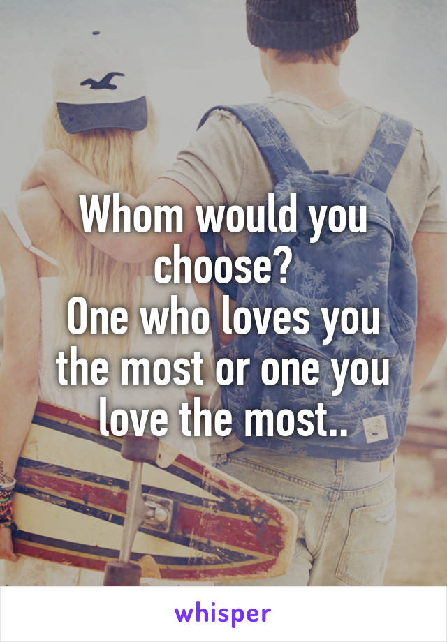 Whom would you choose?
One who loves you the most or one you love the most..