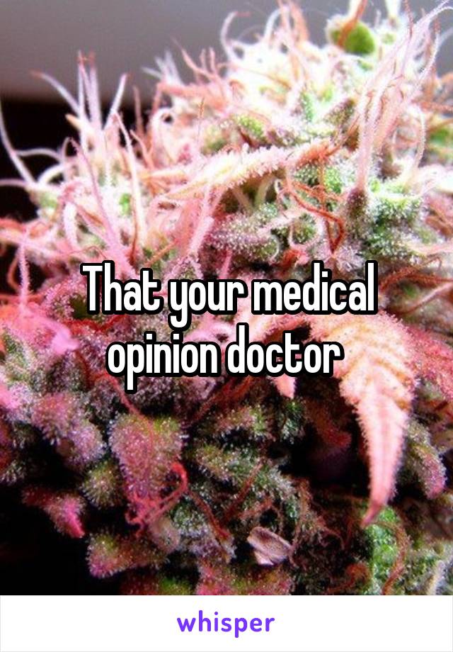 That your medical opinion doctor 