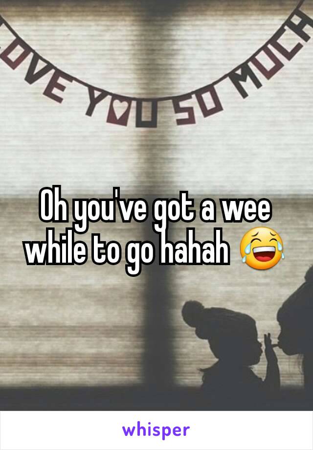 Oh you've got a wee while to go hahah 😂