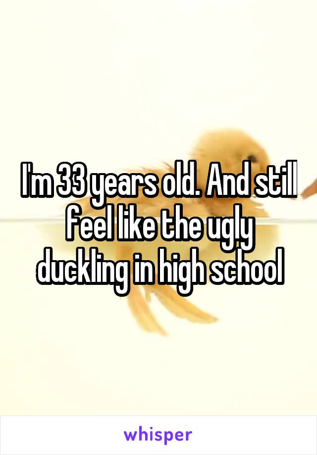 I'm 33 years old. And still feel like the ugly duckling in high school