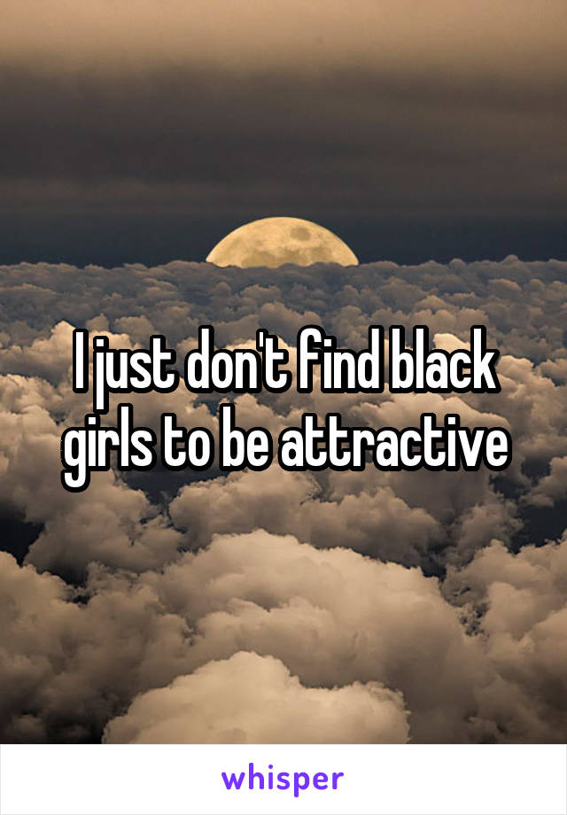 I just don't find black girls to be attractive