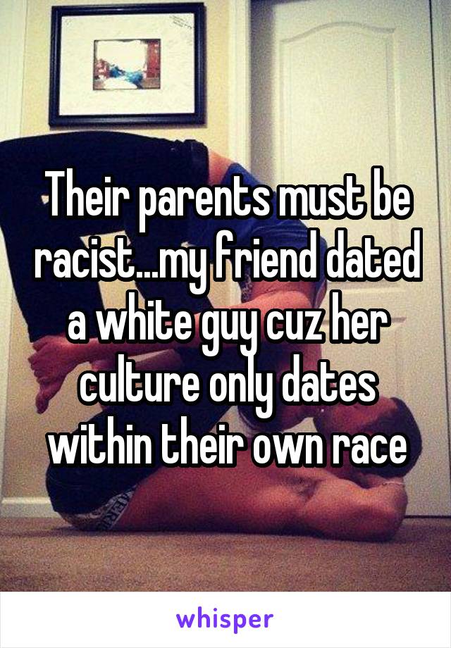 Their parents must be racist...my friend dated a white guy cuz her culture only dates within their own race