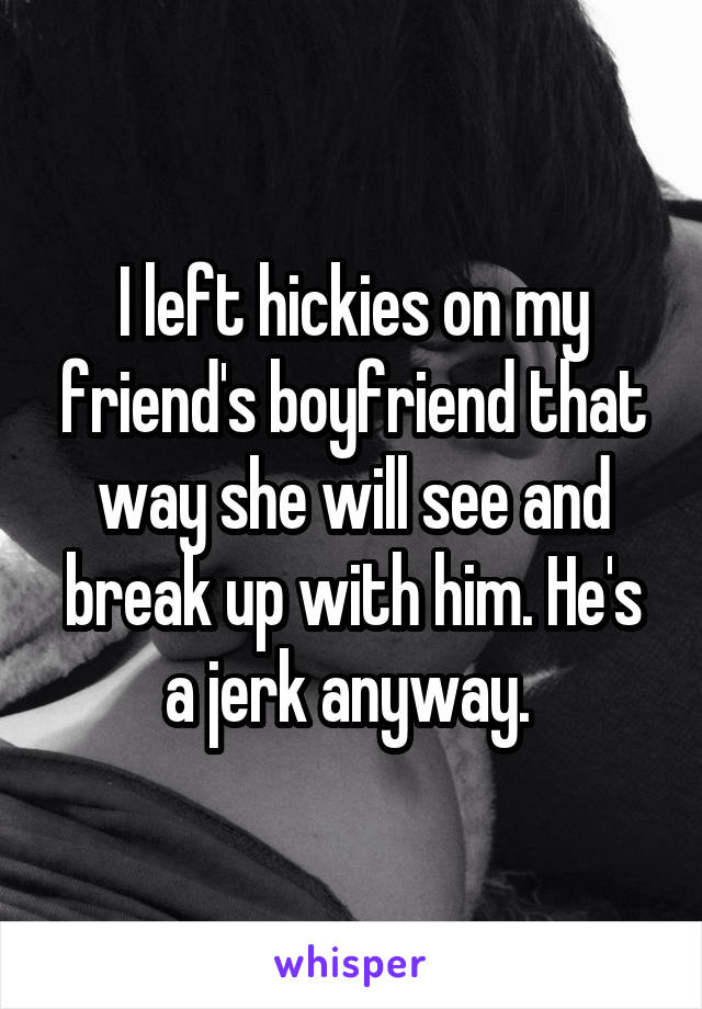 I left hickies on my friend's boyfriend that way she will see and break up with him. He's a jerk anyway. 