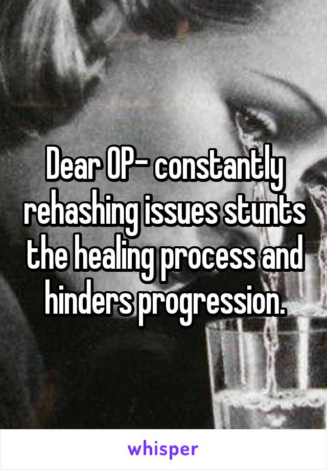 Dear OP- constantly rehashing issues stunts the healing process and hinders progression.