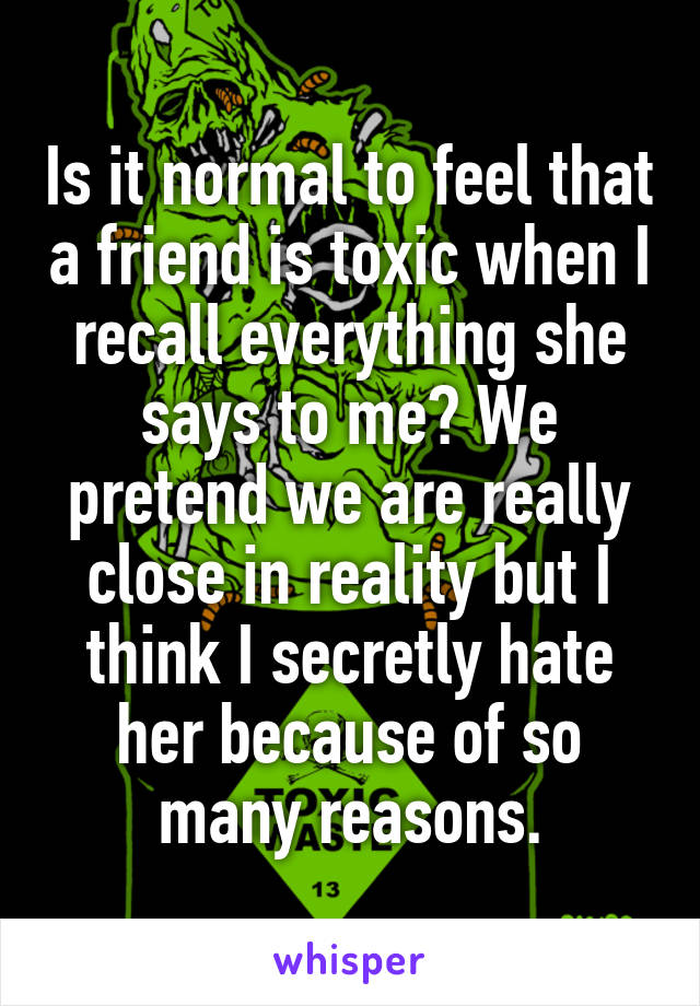 Is it normal to feel that a friend is toxic when I recall everything she says to me? We pretend we are really close in reality but I think I secretly hate her because of so many reasons.