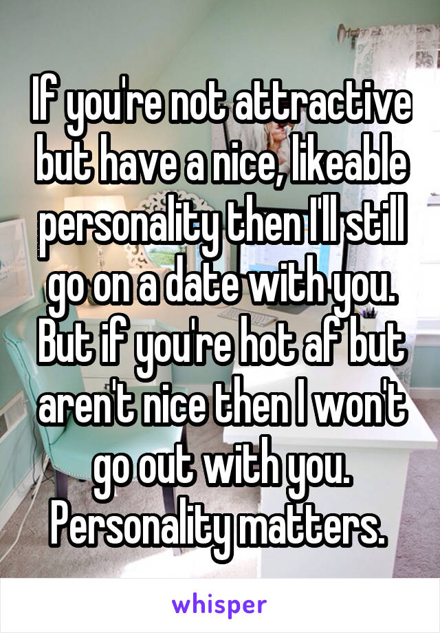 If you're not attractive but have a nice, likeable personality then I'll still go on a date with you. But if you're hot af but aren't nice then I won't go out with you. Personality matters. 