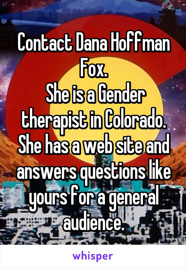 Contact Dana Hoffman Fox.
 She is a Gender therapist in Colorado.
She has a web site and answers questions like yours for a general audience.