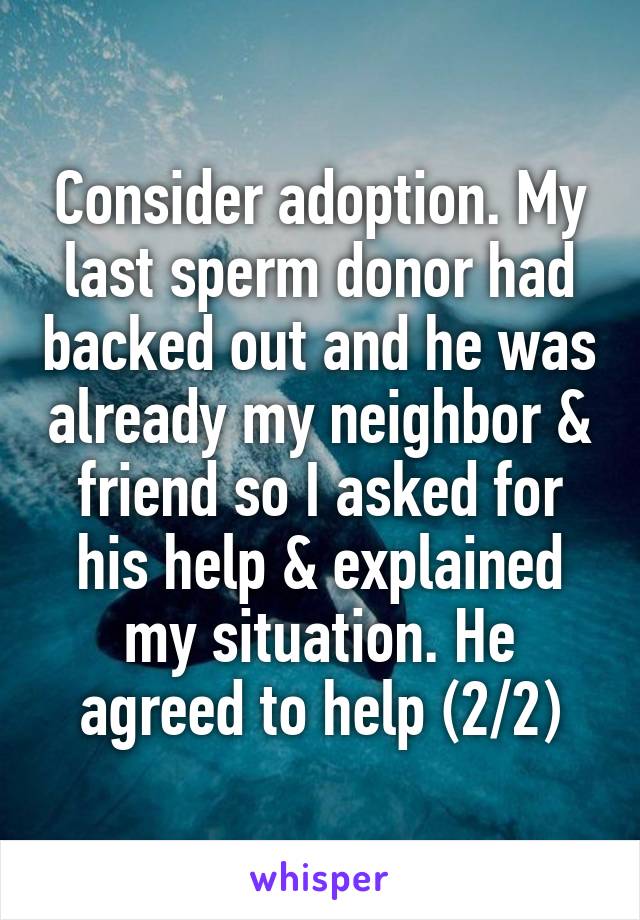 Consider adoption. My last sperm donor had backed out and he was already my neighbor & friend so I asked for his help & explained my situation. He agreed to help (2/2)