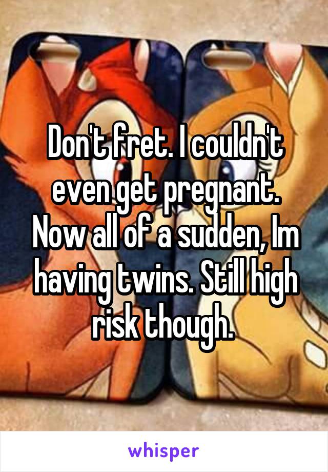 Don't fret. I couldn't even get pregnant. Now all of a sudden, Im having twins. Still high risk though. 