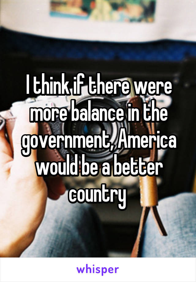 I think if there were more balance in the government, America would be a better country 