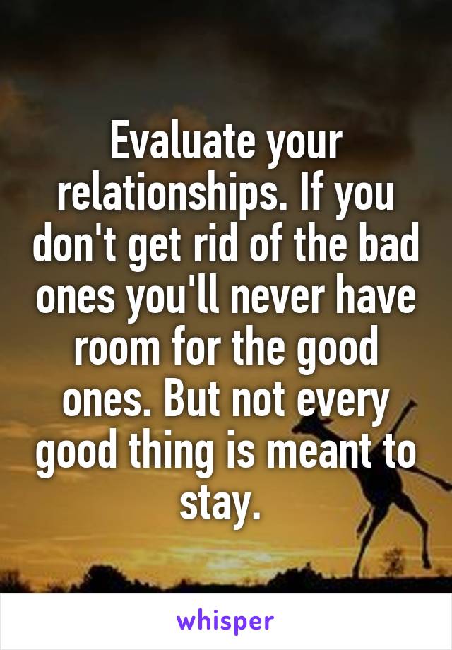 Evaluate your relationships. If you don't get rid of the bad ones you'll never have room for the good ones. But not every good thing is meant to stay. 