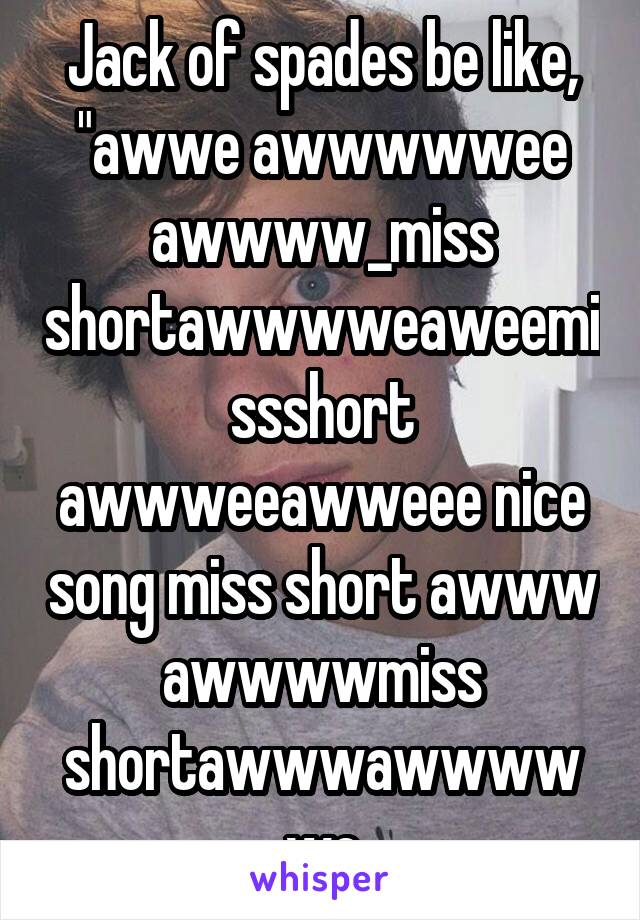 Jack of spades be like, "awwe awwwwwee awwww_miss shortawwwweaweemissshort awwweeawweee nice song miss short awww awwwwmiss shortawwwawwwwwe