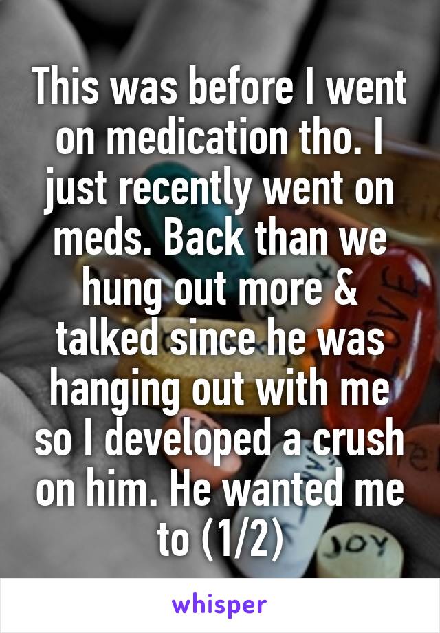 This was before I went on medication tho. I just recently went on meds. Back than we hung out more & talked since he was hanging out with me so I developed a crush on him. He wanted me to (1/2)