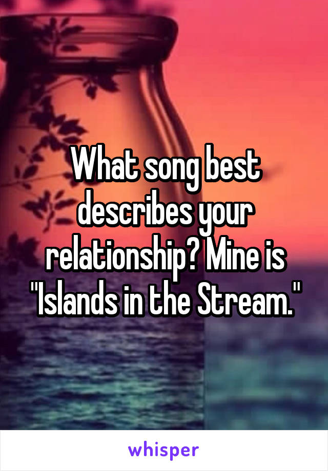 What song best describes your relationship? Mine is "Islands in the Stream."