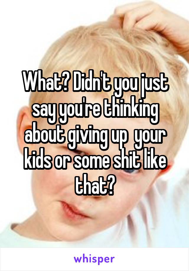 What? Didn't you just say you're thinking about giving up  your kids or some shit like that?