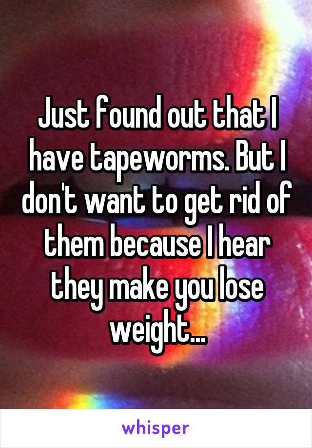 Just found out that I have tapeworms. But I don't want to get rid of them because I hear they make you lose weight...