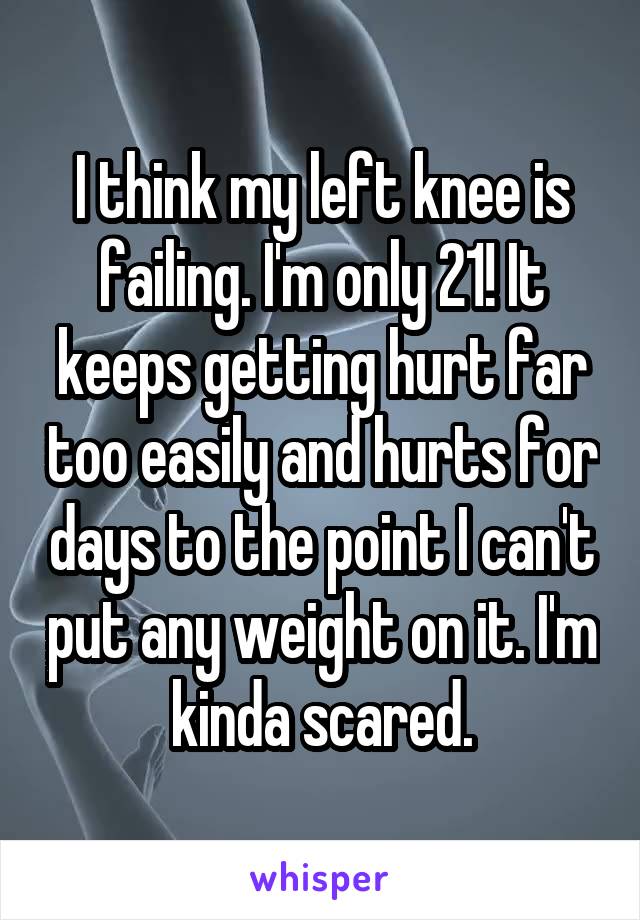 I think my left knee is failing. I'm only 21! It keeps getting hurt far too easily and hurts for days to the point I can't put any weight on it. I'm kinda scared.